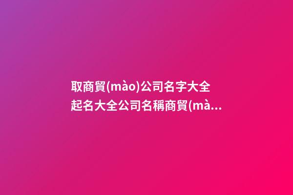 取商貿(mào)公司名字大全 起名大全公司名稱商貿(mào)